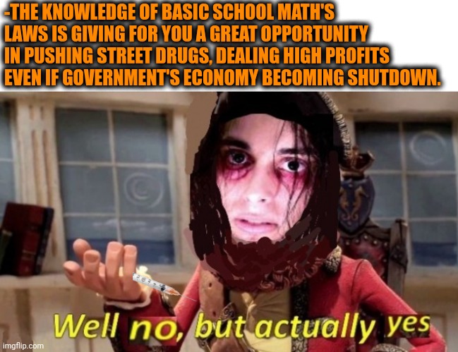 -Much enough. | -THE KNOWLEDGE OF BASIC SCHOOL MATH'S LAWS IS GIVING FOR YOU A GREAT OPPORTUNITY IN PUSHING STREET DRUGS, DEALING HIGH PROFITS EVEN IF GOVERNMENT'S ECONOMY BECOMING SHUTDOWN. | image tagged in -drug not secretsy,don't do drugs,sketchy drug dealer,math is math,government shutdown,money man | made w/ Imgflip meme maker