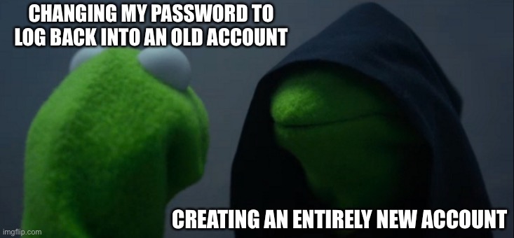 here we go again | CHANGING MY PASSWORD TO LOG BACK INTO AN OLD ACCOUNT; CREATING AN ENTIRELY NEW ACCOUNT | image tagged in memes,evil kermit | made w/ Imgflip meme maker