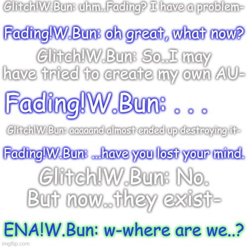 e (more info on how it happened in the comments) | Glitch!W.Bun: uhm..Fading? I have a problem-; Fading!W.Bun: oh great, what now? Glitch!W.Bun: So..I may have tried to create my own AU-; Fading!W.Bun: . . . Glitch!W.Bun: aaaaand almost ended up destroying it-; Fading!W.Bun: ...have you lost your mind. Glitch!W.Bun: No. But now..they exist-; ENA!W.Bun: w-where are we..? | image tagged in blank transparent square | made w/ Imgflip meme maker