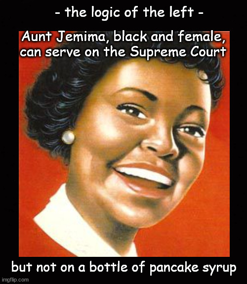 Aunt Jemima, black and female, can serve on the Supreme Court | - the logic of the left -; Aunt Jemima, black and female,
can serve on the Supreme Court; but not on a bottle of pancake syrup | image tagged in aunt jemima,biden,scotus | made w/ Imgflip meme maker