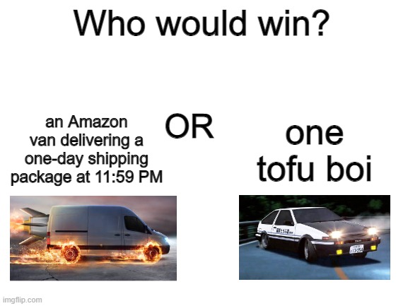 haha car go vroom vroom zoom drift skkkrt brrrrrr boom woooosh | Who would win? an Amazon van delivering a one-day shipping package at 11:59 PM; one tofu boi; OR | image tagged in who would win,initial d,amazon,one day shipping,tofu,delivery | made w/ Imgflip meme maker