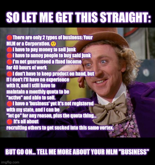 Your MLM is not a small business Karen | 🔴There are only 2 types of business: Your MLM or a Corporation.🤨
🔴I have to pay money to sell junk
🔴I have to annoy people to buy said junk
🔴I'm not guaranteed a fixed income for 40 hours of work
🔴I don't have to keep product on hand, but if I don't I'll have no experience with it, and I still have to maintain a monthly quota to be "active" and able to sell.
🔴I have a 'business' yet it's not registered with my state, and I can be "let go" for any reason, plus the quota thing...
🔴 It's all about recruiting others to get sucked into this same vortex. SO LET ME GET THIS STRAIGHT:; BUT GO ON... TELL ME MORE ABOUT YOUR MLM "BUSINESS" | image tagged in willy wonka hd,anti mlm,anti-mlm,pyramid schemes,your mlm is not a small business,mlm parties | made w/ Imgflip meme maker