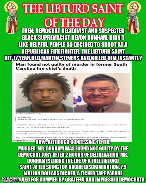 LIBTURD SAINT OF THE DAY - DEMOCRATIC RECIDIVIST SUSPECTED BLACK SUPREMACIST - DEVON DUNHAM - MURDER | THEN: DEMOCRAT RECIDIVIST AND SUSPECTED BLACK SUPREMACIST DEVON DUNHAM, DIDN'T LIKE HELPFUL PEOPLE SO DECIDED TO SHOOT AT A REPUBLICAN FIREFIGHTER. THE LIBTURD SAINT HIT 77 YEAR OLD MARTIN STEVENS AND KILLED HIM INSTANTLY; NOW: ALTHOUGH CONFESSING TO THE MURDER, MR. DUNHAM WAS FOUND NOT GUILTY BY THE DEMOCRAT JURY AFTER 2 HOURS OF DELIBERATION. MR. DUNHAM IS LIVING THE LIFE OF A FREE LIBTURD SAINT, AFTER SUING FOR RACIAL DISCRIMINATION. 7.9 MILLION DOLLARS RICHER, A TICKER TAPE PARADE IS SCHEDULED FOR SUMMER BY GRATEFUL AND IMPRESSED DEMOCRATS | image tagged in libturd saints green,lotd,libturd saint of the day,devon dunham | made w/ Imgflip meme maker