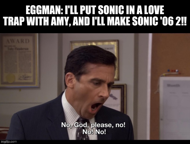 Eggman must be stopped |  EGGMAN: I'LL PUT SONIC IN A LOVE TRAP WITH AMY, AND I'LL MAKE SONIC '06 2!! | image tagged in oh god please no no,sonic the hedgehog,amy rose,eggman | made w/ Imgflip meme maker