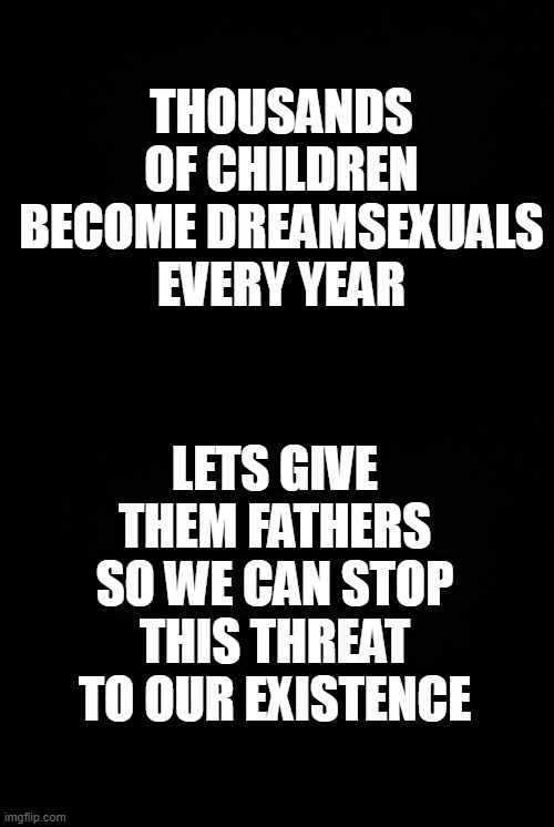 THOUSANDS OF CHILDREN BECOME DREAMSEXUALS EVERY YEAR; LETS GIVE THEM FATHERS SO WE CAN STOP THIS THREAT TO OUR EXISTENCE | image tagged in black background | made w/ Imgflip meme maker