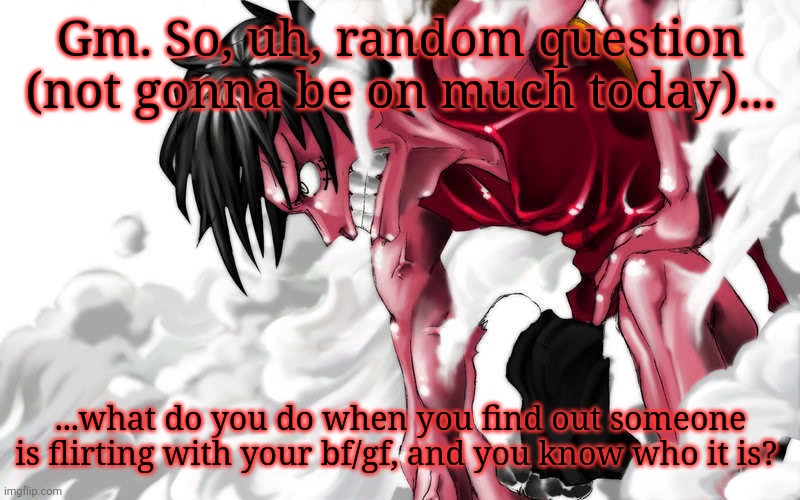 Shower thoughts | Gm. So, uh, random question (not gonna be on much today)... ...what do you do when you find out someone is flirting with your bf/gf, and you know who it is? | image tagged in luffy enraged | made w/ Imgflip meme maker