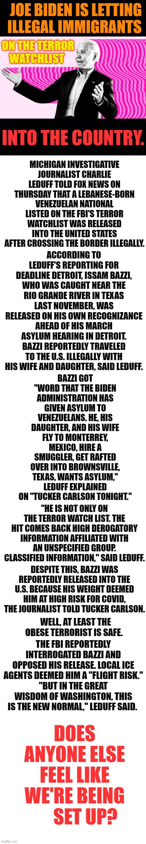 I Don't Know Why We Should Expect Anything Else... | JOE BIDEN IS LETTING ILLEGAL IMMIGRANTS; ON THE TERROR WATCHLIST; INTO THE COUNTRY. MICHIGAN INVESTIGATIVE JOURNALIST CHARLIE LEDUFF TOLD FOX NEWS ON THURSDAY THAT A LEBANESE-BORN VENEZUELAN NATIONAL LISTED ON THE FBI'S TERROR WATCHLIST WAS RELEASED INTO THE UNITED STATES AFTER CROSSING THE BORDER ILLEGALLY. ACCORDING TO LEDUFF'S REPORTING FOR DEADLINE DETROIT, ISSAM BAZZI, WHO WAS CAUGHT NEAR THE RIO GRANDE RIVER IN TEXAS LAST NOVEMBER, WAS RELEASED ON HIS OWN RECOGNIZANCE AHEAD OF HIS MARCH ASYLUM HEARING IN DETROIT. BAZZI REPORTEDLY TRAVELED TO THE U.S. ILLEGALLY WITH HIS WIFE AND DAUGHTER, SAID LEDUFF. BAZZI GOT "WORD THAT THE BIDEN ADMINISTRATION HAS GIVEN ASYLUM TO VENEZUELANS. HE, HIS DAUGHTER, AND HIS WIFE FLY TO MONTERREY, MEXICO, HIRE A SMUGGLER, GET RAFTED OVER INTO BROWNSVILLE, TEXAS, WANTS ASYLUM," LEDUFF EXPLAINED ON "TUCKER CARLSON TONIGHT."; "HE IS NOT ONLY ON THE TERROR WATCH LIST. THE HIT COMES BACK HIGH DEROGATORY INFORMATION AFFILIATED WITH AN UNSPECIFIED GROUP. CLASSIFIED INFORMATION," SAID LEDUFF. DESPITE THIS, BAZZI WAS REPORTEDLY RELEASED INTO THE U.S. BECAUSE HIS WEIGHT DEEMED HIM AT HIGH RISK FOR COVID, THE JOURNALIST TOLD TUCKER CARLSON. THE FBI REPORTEDLY INTERROGATED BAZZI AND OPPOSED HIS RELEASE. LOCAL ICE AGENTS DEEMED HIM A "FLIGHT RISK."
"BUT IN THE GREAT WISDOM OF WASHINGTON, THIS IS THE NEW NORMAL," LEDUFF SAID. WELL, AT LEAST THE OBESE TERRORIST IS SAFE. DOES ANYONE ELSE FEEL LIKE WE'RE BEING       SET UP? | image tagged in memes,politics,joe biden,admit it,terrorists,coming to america | made w/ Imgflip meme maker