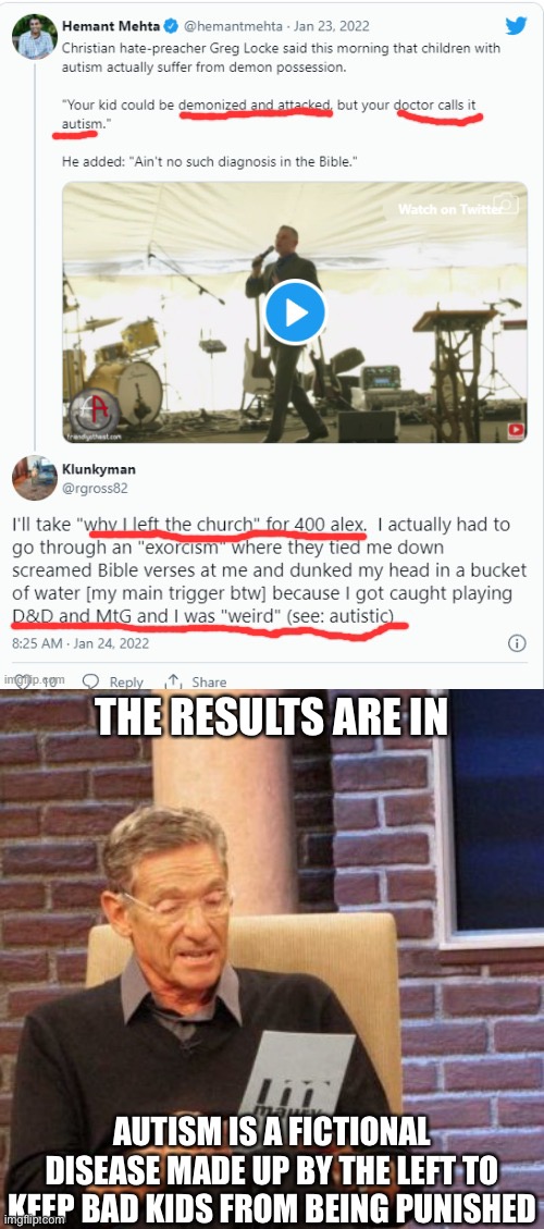 I’m skeptical of the existence of autism because I haven’t seen anyone with it. | THE RESULTS ARE IN; AUTISM IS A FICTIONAL DISEASE MADE UP BY THE LEFT TO KEEP BAD KIDS FROM BEING PUNISHED | image tagged in memes,maury lie detector,libtards,oh wow are you actually reading these tags | made w/ Imgflip meme maker