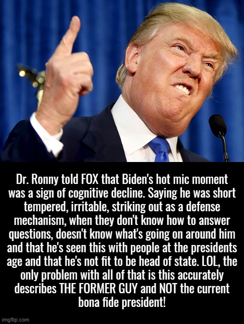 the former guys cognitive decline | Dr. Ronny told FOX that Biden's hot mic moment
was a sign of cognitive decline. Saying he was short
tempered, irritable, striking out as a defense
mechanism, when they don't know how to answer
questions, doesn't know what's going on around him
and that he's seen this with people at the presidents
age and that he's not fit to be head of state. LOL, the
only problem with all of that is this accurately
describes THE FORMER GUY and NOT the current
bona fide president! | image tagged in donald trump,the former guy,cognitive decline,dr ronny,pot calling kettle black,projection | made w/ Imgflip meme maker