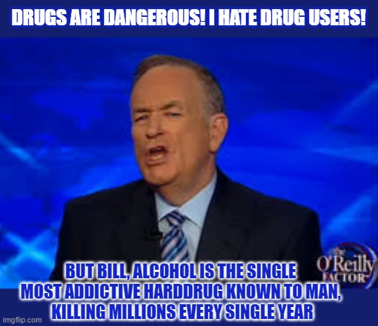 Why are so many people unaware of alcohol being a harddrug? | DRUGS ARE DANGEROUS! I HATE DRUG USERS! BUT BILL, ALCOHOL IS THE SINGLE 
MOST ADDICTIVE HARDDRUG KNOWN TO MAN, 
KILLING MILLIONS EVERY SINGLE YEAR | image tagged in alcoholism,drugs,conservatives,drug addiction,bill o'reilly | made w/ Imgflip meme maker