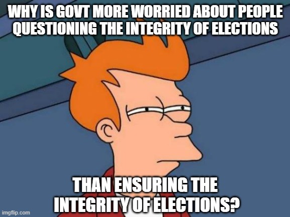 Election Integrity Conspiracy | WHY IS GOVT MORE WORRIED ABOUT PEOPLE QUESTIONING THE INTEGRITY OF ELECTIONS; THAN ENSURING THE 
INTEGRITY OF ELECTIONS? | image tagged in memes,futurama fry,election,elections,trump,democratic party | made w/ Imgflip meme maker