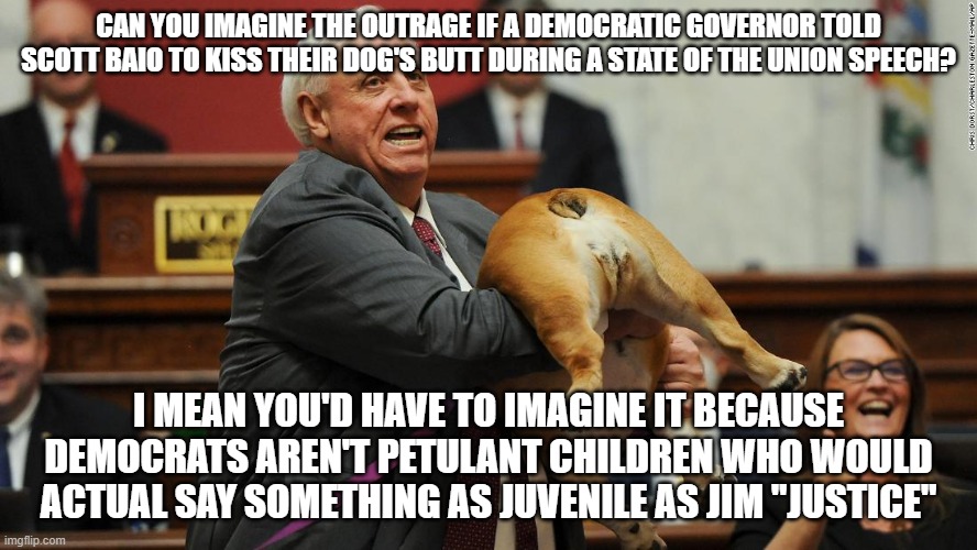 Jim Justice dog | CAN YOU IMAGINE THE OUTRAGE IF A DEMOCRATIC GOVERNOR TOLD SCOTT BAIO TO KISS THEIR DOG'S BUTT DURING A STATE OF THE UNION SPEECH? I MEAN YOU'D HAVE TO IMAGINE IT BECAUSE DEMOCRATS AREN'T PETULANT CHILDREN WHO WOULD ACTUAL SAY SOMETHING AS JUVENILE AS JIM "JUSTICE" | image tagged in jim justice dog | made w/ Imgflip meme maker