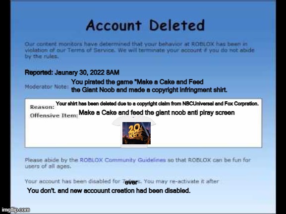 Roblox 2009 Banned Message | Reported: Jaunary 30, 2022 8AM; You pirated the game "Make a Cake and Feed the Giant Noob and made a copyright infringment shirt. Your shirt has been deleted due to a copyright claim from NBCUniversal and Fox Corpration. Make a Cake and feed the giant noob anti piray screen; ever; You don't. and new accouunt creation had been disabled. | image tagged in roblox 2009 banned message | made w/ Imgflip meme maker