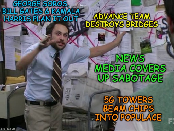 How DOES JB get such convenient photo ops with fallen bridges? | GEORGE SOROS, BILL GATES & KAMALA HARRIS PLAN IT OUT; ADVANCE TEAM DESTROYS BRIDGES; NEWS MEDIA COVERS UP SABOTAGE; 5G TOWERS BEAM CHIPS INTO POPULACE | image tagged in charlie conspiracy always sunny in philidelphia,conspiracy,bridge,joe biden,infrastructure | made w/ Imgflip meme maker