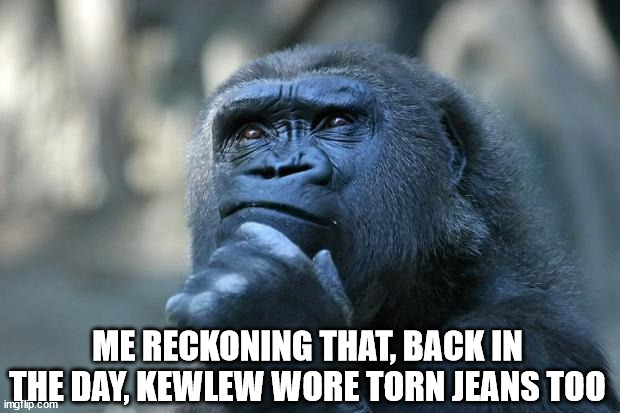 Deep Thoughts | ME RECKONING THAT, BACK IN THE DAY, KEWLEW WORE TORN JEANS TOO | image tagged in deep thoughts | made w/ Imgflip meme maker