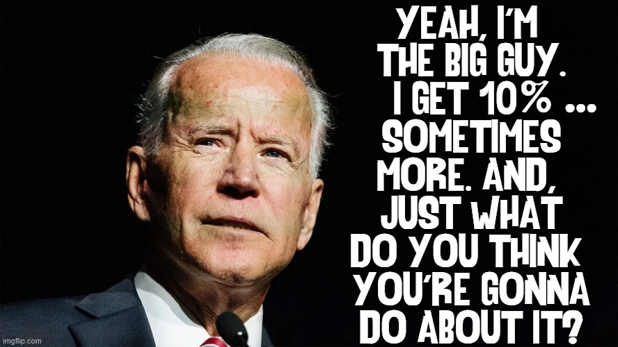 After 50 yrs in The Swamp, he still knows how to bilk America | YEAH, I'M 
THE BIG GUY.
I GET 10   
SOMETIMES
MORE. AND, 
JUST WHAT
DO YOU THINK 
YOU'RE GONNA
DO ABOUT IT? % ... | image tagged in vince vance,criminal minds,government corruption,creepy joe biden,memes,big guy | made w/ Imgflip meme maker