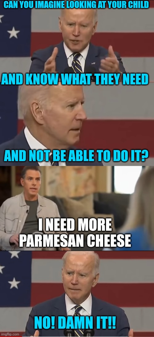 HUNTER NEEDS MORE CHEESE | CAN YOU IMAGINE LOOKING AT YOUR CHILD; AND KNOW WHAT THEY NEED; AND NOT BE ABLE TO DO IT? I NEED MORE PARMESAN CHEESE; NO! DAMN IT!! | image tagged in joe biden,hunter,creepy joe biden | made w/ Imgflip meme maker