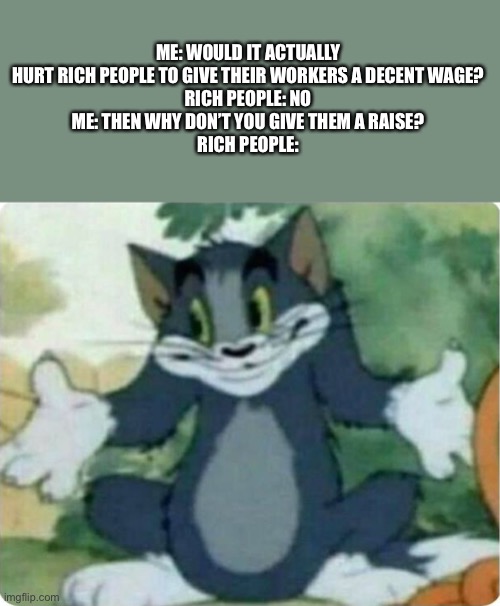 Yeetily Deet | ME: WOULD IT ACTUALLY HURT RICH PEOPLE TO GIVE THEIR WORKERS A DECENT WAGE?
RICH PEOPLE: NO
ME: THEN WHY DON’T YOU GIVE THEM A RAISE?
RICH PEOPLE: | image tagged in tom shrugging | made w/ Imgflip meme maker