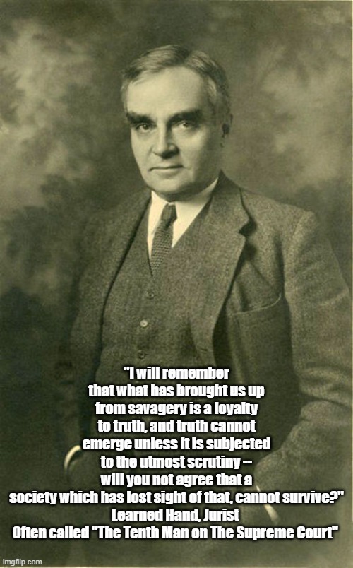 Truth And Savagery | "I will remember that what has brought us up from savagery is a loyalty to truth, and truth cannot emerge unless it is subjected to the utmost scrutiny -- will you not agree that a society which has lost sight of that, cannot survive?"
Learned Hand, Jurist 
Often called "The Tenth Man on The Supreme Court" | made w/ Imgflip meme maker