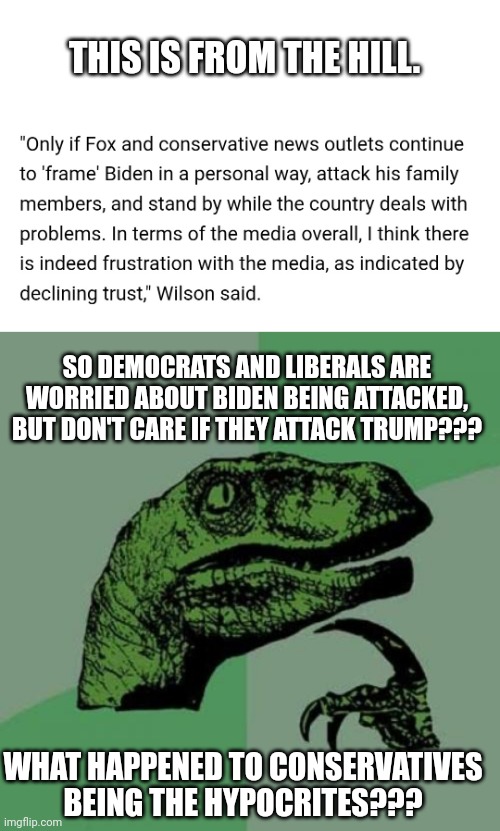 Exposing Hypocrisy of Liberals and Democrats Once Again... (Oh how I love to expose them!) | THIS IS FROM THE HILL. SO DEMOCRATS AND LIBERALS ARE WORRIED ABOUT BIDEN BEING ATTACKED, BUT DON'T CARE IF THEY ATTACK TRUMP??? WHAT HAPPENED TO CONSERVATIVES BEING THE HYPOCRITES??? | image tagged in memes,philosoraptor | made w/ Imgflip meme maker