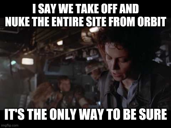 Aliens-Ellen Ripley-Nuke The Entire Site From Orbit | I SAY WE TAKE OFF AND NUKE THE ENTIRE SITE FROM ORBIT IT'S THE ONLY WAY TO BE SURE | image tagged in aliens-ellen ripley-nuke the entire site from orbit | made w/ Imgflip meme maker