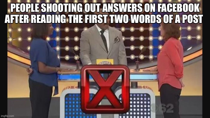 Hitting that post button before you understood the assignment. | PEOPLE SHOOTING OUT ANSWERS ON FACEBOOK AFTER READING THE FIRST TWO WORDS OF A POST | image tagged in family feud wrong answer,facebook,post,wrong answer | made w/ Imgflip meme maker