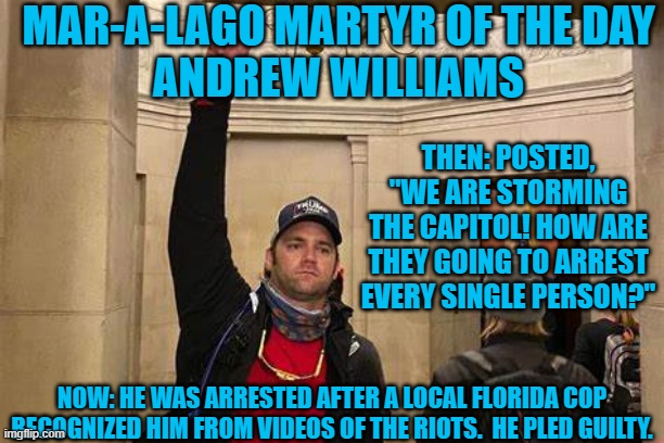 Ask a stupid question..... | MAR-A-LAGO MARTYR OF THE DAY
ANDREW WILLIAMS; THEN: POSTED, "WE ARE STORMING THE CAPITOL! HOW ARE THEY GOING TO ARREST EVERY SINGLE PERSON?"; NOW: HE WAS ARRESTED AFTER A LOCAL FLORIDA COP RECOGNIZED HIM FROM VIDEOS OF THE RIOTS.  HE PLED GUILTY. | image tagged in politics | made w/ Imgflip meme maker