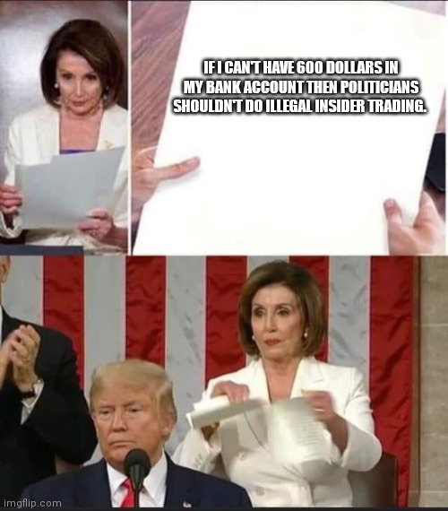 Nancy Pelosi tears speech | IF I CAN'T HAVE 600 DOLLARS IN MY BANK ACCOUNT THEN POLITICIANS SHOULDN'T DO ILLEGAL INSIDER TRADING. | image tagged in nancy pelosi tears speech | made w/ Imgflip meme maker