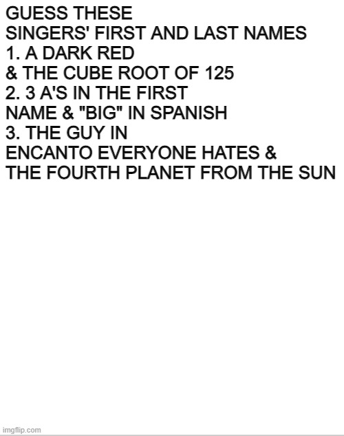 Blank White Template | GUESS THESE SINGERS' FIRST AND LAST NAMES
1. A DARK RED & THE CUBE ROOT OF 125
2. 3 A'S IN THE FIRST NAME & "BIG" IN SPANISH
3. THE GUY IN ENCANTO EVERYONE HATES & THE FOURTH PLANET FROM THE SUN | image tagged in challenge,singers,pop music | made w/ Imgflip meme maker