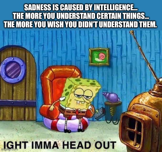 Sadness Is Caused By Intelligence… |  SADNESS IS CAUSED BY INTELLIGENCE… THE MORE YOU UNDERSTAND CERTAIN THINGS… THE MORE YOU WISH YOU DIDN’T UNDERSTAND THEM. | image tagged in imma head out,sad,smart,life lessons | made w/ Imgflip meme maker