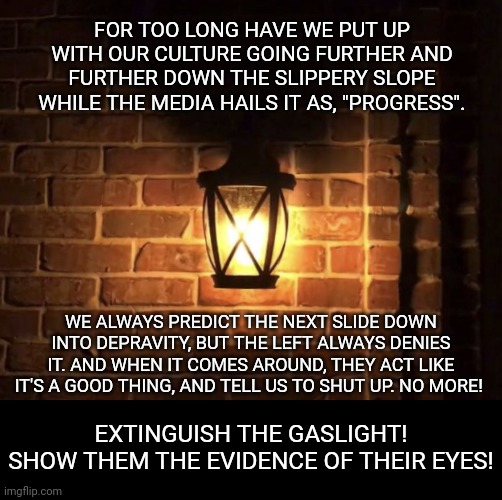 And if they won't turn their heads to look at the evidence, we'll do it for them. | FOR TOO LONG HAVE WE PUT UP WITH OUR CULTURE GOING FURTHER AND FURTHER DOWN THE SLIPPERY SLOPE WHILE THE MEDIA HAILS IT AS, "PROGRESS". WE ALWAYS PREDICT THE NEXT SLIDE DOWN INTO DEPRAVITY, BUT THE LEFT ALWAYS DENIES IT. AND WHEN IT COMES AROUND, THEY ACT LIKE IT'S A GOOD THING, AND TELL US TO SHUT UP. NO MORE! EXTINGUISH THE GASLIGHT!
SHOW THEM THE EVIDENCE OF THEIR EYES! | image tagged in gaslight,enough is enough,conservatives | made w/ Imgflip meme maker