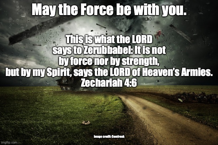 Holy Spirit Power | May the Force be with you. This is what the LORD says to Zerubbabel: It is not by force nor by strength, but by my Spirit, says the LORD of Heaven’s Armies.
Zechariah 4:6; Image credit: Comfreak | image tagged in with you,against you,you decide | made w/ Imgflip meme maker