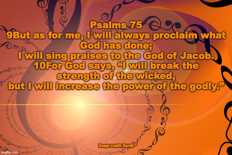 “Let him who boasts boast in the Lord.” | Psalms 75
9But as for me, I will always proclaim what God has done;
I will sing praises to the God of Jacob.
10For God says, “I will break the strength of the wicked,
but I will increase the power of the godly.”; Image credit: Geralt | image tagged in god is near | made w/ Imgflip meme maker