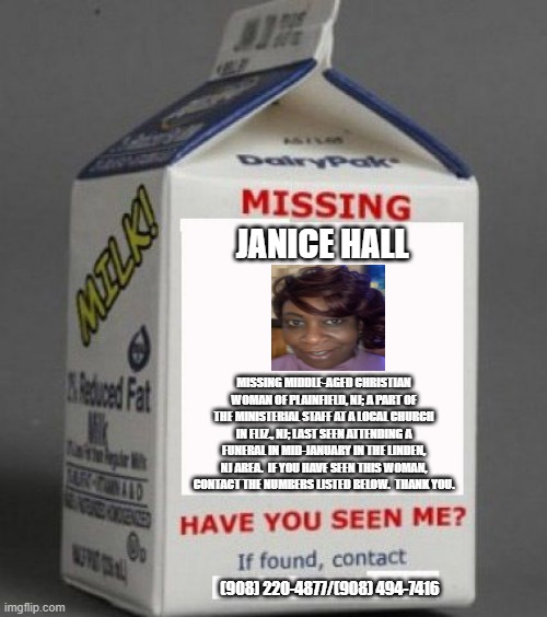 Milk carton | JANICE HALL; MISSING MIDDLE-AGED CHRISTIAN WOMAN OF PLAINFIELD, NJ; A PART OF THE MINISTERIAL STAFF AT A LOCAL CHURCH IN ELIZ., NJ; LAST SEEN ATTENDING A FUNERAL IN MID-JANUARY IN THE LINDEN, NJ AREA.  IF YOU HAVE SEEN THIS WOMAN, CONTACT THE NUMBERS LISTED BELOW.  THANK YOU. (908) 220-4877/(908) 494-7416 | image tagged in milk carton | made w/ Imgflip meme maker