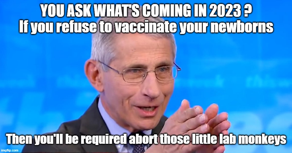 Dr. Fauci 2023 | YOU ASK WHAT'S COMING IN 2023 ?
If you refuse to vaccinate your newborns; Then you'll be required abort those little lab monkeys | image tagged in dr fauci 2020,abortion,vaccine | made w/ Imgflip meme maker