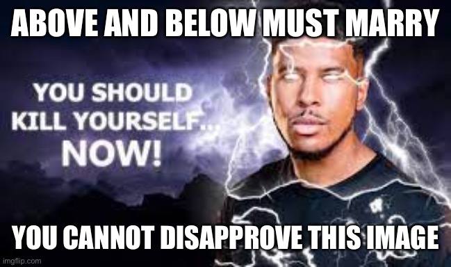 You Should Kill Yourself NOW! | ABOVE AND BELOW MUST MARRY; YOU CANNOT DISAPPROVE THIS IMAGE | image tagged in you should kill yourself now | made w/ Imgflip meme maker