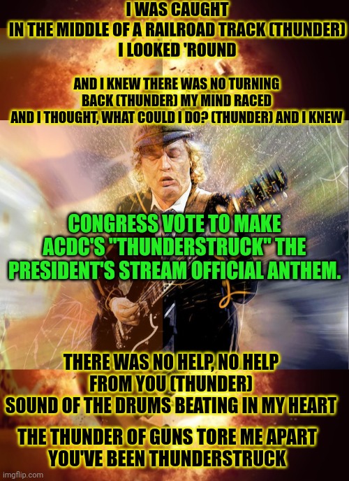 It's time to vote | I WAS CAUGHT
IN THE MIDDLE OF A RAILROAD TRACK (THUNDER)
I LOOKED 'ROUND; AND I KNEW THERE WAS NO TURNING BACK (THUNDER) MY MIND RACED
AND I THOUGHT, WHAT COULD I DO? (THUNDER) AND I KNEW; CONGRESS VOTE TO MAKE ACDC'S "THUNDERSTRUCK" THE PRESIDENT'S STREAM OFFICIAL ANTHEM. THERE WAS NO HELP, NO HELP FROM YOU (THUNDER)
SOUND OF THE DRUMS BEATING IN MY HEART; THE THUNDER OF GUNS TORE ME APART
YOU'VE BEEN THUNDERSTRUCK | image tagged in congress,vote,acdc,thunder,struck | made w/ Imgflip meme maker