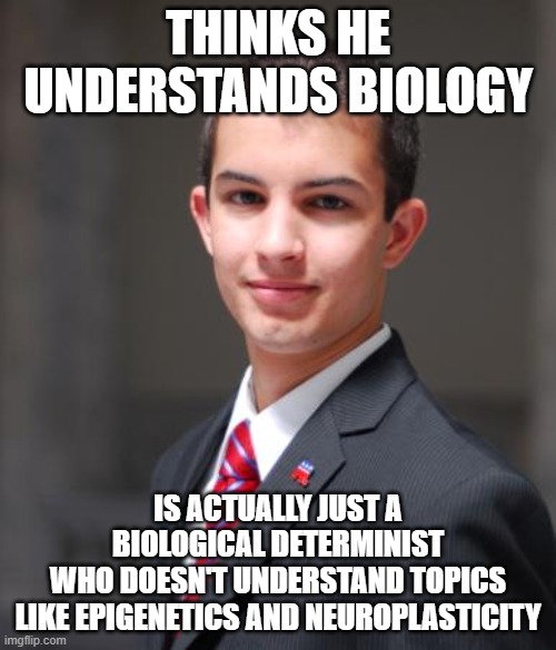 When You Ignore The Science Of How People Change Because You Don't Want To Accept That People Change | THINKS HE UNDERSTANDS BIOLOGY; IS ACTUALLY JUST A BIOLOGICAL DETERMINIST
WHO DOESN'T UNDERSTAND TOPICS
LIKE EPIGENETICS AND NEUROPLASTICITY | image tagged in college conservative,biology,change,science,improvise adapt overcome,conservative logic | made w/ Imgflip meme maker