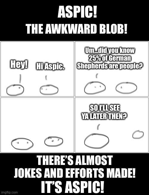 ASPIC! THE AWKWARD BLOB! Um…did you know 25% of German Shepherds are people? Hi Aspic. Hey! SO I’LL SEE YA LATER THEN? THERE’S ALMOST JOKES AND EFFORTS MADE! IT’S ASPIC! | image tagged in aspic | made w/ Imgflip meme maker