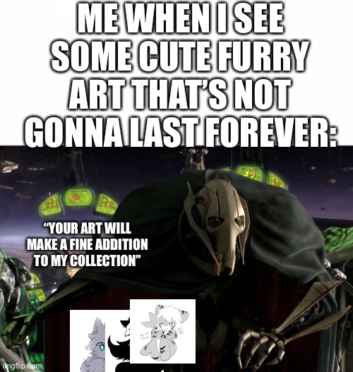 Me ever since I lost track of my favorite fanart image | ME WHEN I SEE SOME CUTE FURRY ART THAT’S NOT GONNA LAST FOREVER:; “YOUR ART WILL MAKE A FINE ADDITION TO MY COLLECTION” | image tagged in grievous a fine addition to my collection,furry,furry memes,the furry fandom,fan art,art | made w/ Imgflip meme maker