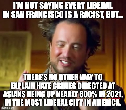 It's a commie, woke paradise yet hate crimes have exploded. Scratch a liberal, find a RACIST EACH AND EVERY TIME. | I'M NOT SAYING EVERY LIBERAL IN SAN FRANCISCO IS A RACIST, BUT... THERE'S NO OTHER WAY TO EXPLAIN HATE CRIMES DIRECTED AT ASIANS BEING UP NEARLY 600% IN 2021, IN THE MOST LIBERAL CITY IN AMERICA. | image tagged in 2022,racists,liberals,asians,hate crime,san francisco | made w/ Imgflip meme maker