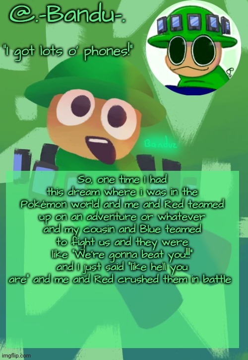 totally normal | So, one time I had this dream where i was in the Pokémon world and me and Red teamed up on an adventure or whatever and my cousin and Blue teamed to fight us and they were like “We're gonna beat you!!!” and I just said “like hell you are” and me and Red crushed them in battle | image tagged in bandu's ebik announcement temp by bandu | made w/ Imgflip meme maker