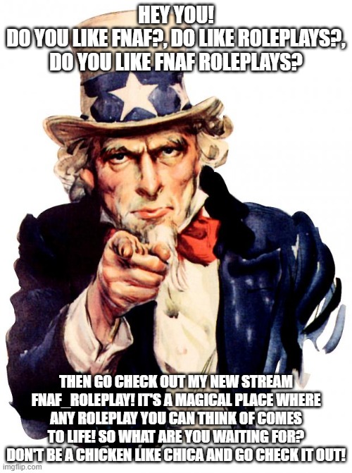 Uncle Sam Meme | HEY YOU!
DO YOU LIKE FNAF?, DO LIKE ROLEPLAYS?, DO YOU LIKE FNAF ROLEPLAYS? THEN GO CHECK OUT MY NEW STREAM FNAF_ROLEPLAY! IT'S A MAGICAL PLACE WHERE ANY ROLEPLAY YOU CAN THINK OF COMES TO LIFE! SO WHAT ARE YOU WAITING FOR? DON'T BE A CHICKEN LIKE CHICA AND GO CHECK IT OUT! | image tagged in memes,uncle sam | made w/ Imgflip meme maker