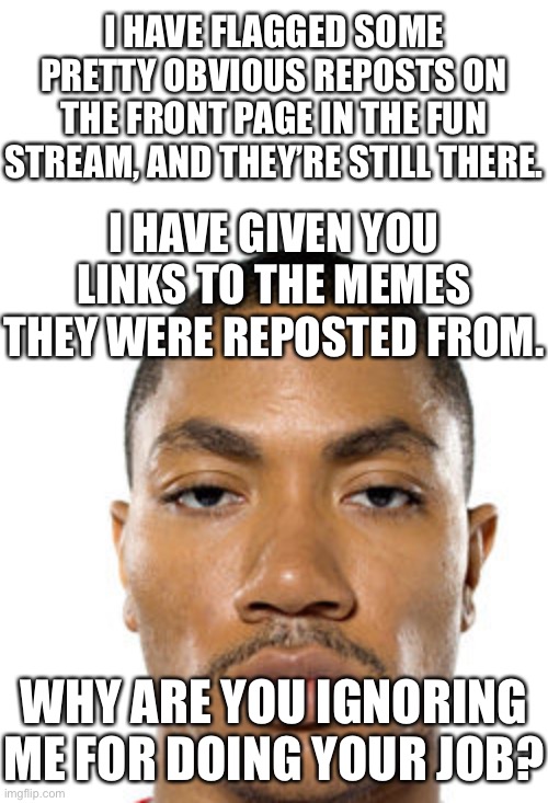 Cry about it | I HAVE FLAGGED SOME PRETTY OBVIOUS REPOSTS ON THE FRONT PAGE IN THE FUN STREAM, AND THEY’RE STILL THERE. I HAVE GIVEN YOU LINKS TO THE MEMES THEY WERE REPOSTED FROM. WHY ARE YOU IGNORING ME FOR DOING YOUR JOB? | image tagged in cry about it | made w/ Imgflip meme maker