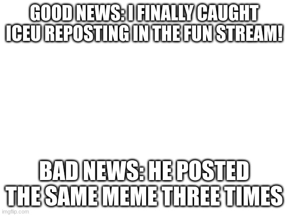 Links in comments | GOOD NEWS: I FINALLY CAUGHT ICEU REPOSTING IN THE FUN STREAM! BAD NEWS: HE POSTED THE SAME MEME THREE TIMES | image tagged in blank white template | made w/ Imgflip meme maker