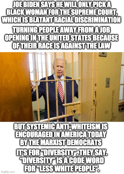 Picking someone based on race instead of qualifications is how America ended up with the worst Vice-President in history | JOE BIDEN SAYS HE WILL ONLY PICK A
BLACK WOMAN FOR THE SUPREME COURT,
WHICH IS BLATANT RACIAL DISCRIMINATION; TURNING PEOPLE AWAY FROM A JOB
OPENING IN THE UNITED STATES BECAUSE
OF THEIR RACE IS AGAINST THE LAW; BUT SYSTEMIC ANTI-WHITEISM IS
ENCOURAGED IN AMERICA TODAY
BY THE MARXIST DEMOCRATS; IT'S FOR "DIVERSITY", THEY SAY.
“DIVERSITY” IS A CODE WORD
FOR "LESS WHITE PEOPLE". | made w/ Imgflip meme maker
