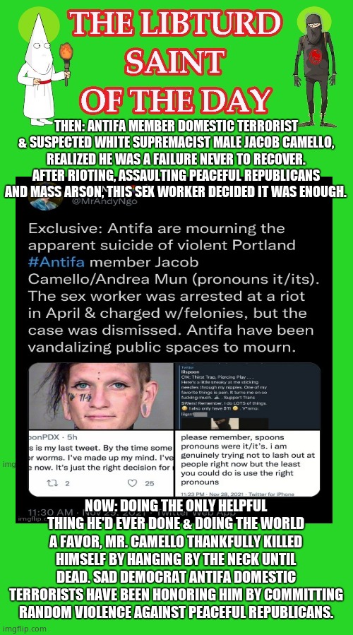 LIBTURD SAINT OF THE DAY - VIOLENT ANTIFA DOMESTIC TERRORIST PERV - JACOB CAMELLO - DOMESTIC TERRORISM | THEN: ANTIFA MEMBER DOMESTIC TERRORIST & SUSPECTED WHITE SUPREMACIST MALE JACOB CAMELLO, REALIZED HE WAS A FAILURE NEVER TO RECOVER. AFTER RIOTING, ASSAULTING PEACEFUL REPUBLICANS AND MASS ARSON, THIS SEX WORKER DECIDED IT WAS ENOUGH. NOW: DOING THE ONLY HELPFUL THING HE'D EVER DONE & DOING THE WORLD A FAVOR, MR. CAMELLO THANKFULLY KILLED HIMSELF BY HANGING BY THE NECK UNTIL DEAD. SAD DEMOCRAT ANTIFA DOMESTIC TERRORISTS HAVE BEEN HONORING HIM BY COMMITTING RANDOM VIOLENCE AGAINST PEACEFUL REPUBLICANS. | image tagged in lotd,libturd saint of the day,jacob camello | made w/ Imgflip meme maker