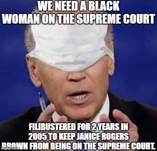 biden | WE NEED A BLACK WOMAN ON THE SUPREME COURT; FILIBUSTERED FOR 2 YEARS IN 2005 TO KEEP JANICE ROGERS BROWN FROM BEING ON THE SUPREME COURT. | image tagged in creepy uncle joe biden | made w/ Imgflip meme maker