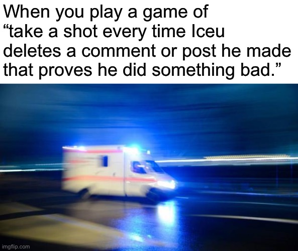 I NEED EMERGENCY HELP | When you play a game of “take a shot every time Iceu deletes a comment or post he made that proves he did something bad.” | image tagged in ambulance | made w/ Imgflip meme maker