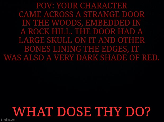 Please enter memechat to the comments if you wish to rp. Hello | POV: YOUR CHARACTER CAME ACROSS A STRANGE DOOR IN THE WOODS, EMBEDDED IN A ROCK HILL. THE DOOR HAD A LARGE SKULL ON IT AND OTHER BONES LINING THE EDGES, IT WAS ALSO A VERY DARK SHADE OF RED. WHAT DOSE THY DO? | image tagged in black background | made w/ Imgflip meme maker